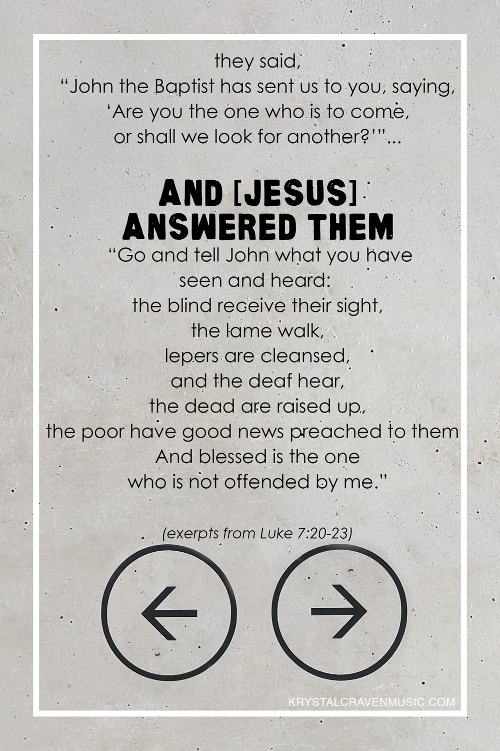 The bible verse text of "they said, "John the Baptist has sent us to you, saying, 'Are you the one who is to come, or shall we look for another?'"... And Jesus answered them, "Go and tell John what you have seen and heard: the blind receive their sight, the lame walk, lepers are cleansed, and the deaf hear, the dead are raised up, the poor have good news preached to them, and blessed is the one who is not offended by me." excerpts from Luke 7:20-23)" overlaying a concrete wall background. There are two circles with one arrow pointing left in one circle and another arrow pointing right in the other circle.