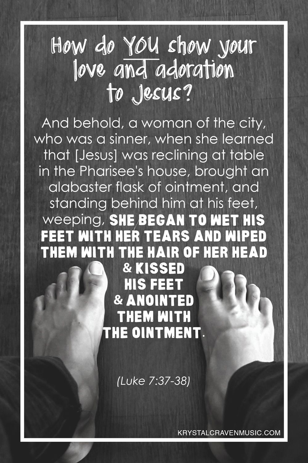 The text title of "How do You show your love and adoration to Jesus?" with the bible verse Luke 7:37-38 text, "And behold, a woman of the city, who was a sinner, when she learned that [Jesus] was reclining at table in the Pharisee's house, brought an alabaster flask of ointment, and standing behind him at his feet, weeping, she bagin to wet his feet with her tears and wiped them with the hair of her head and kissed his feet and anointed them with the ointment." overlaying a black and white picture of bare feet standing on wood floor.
