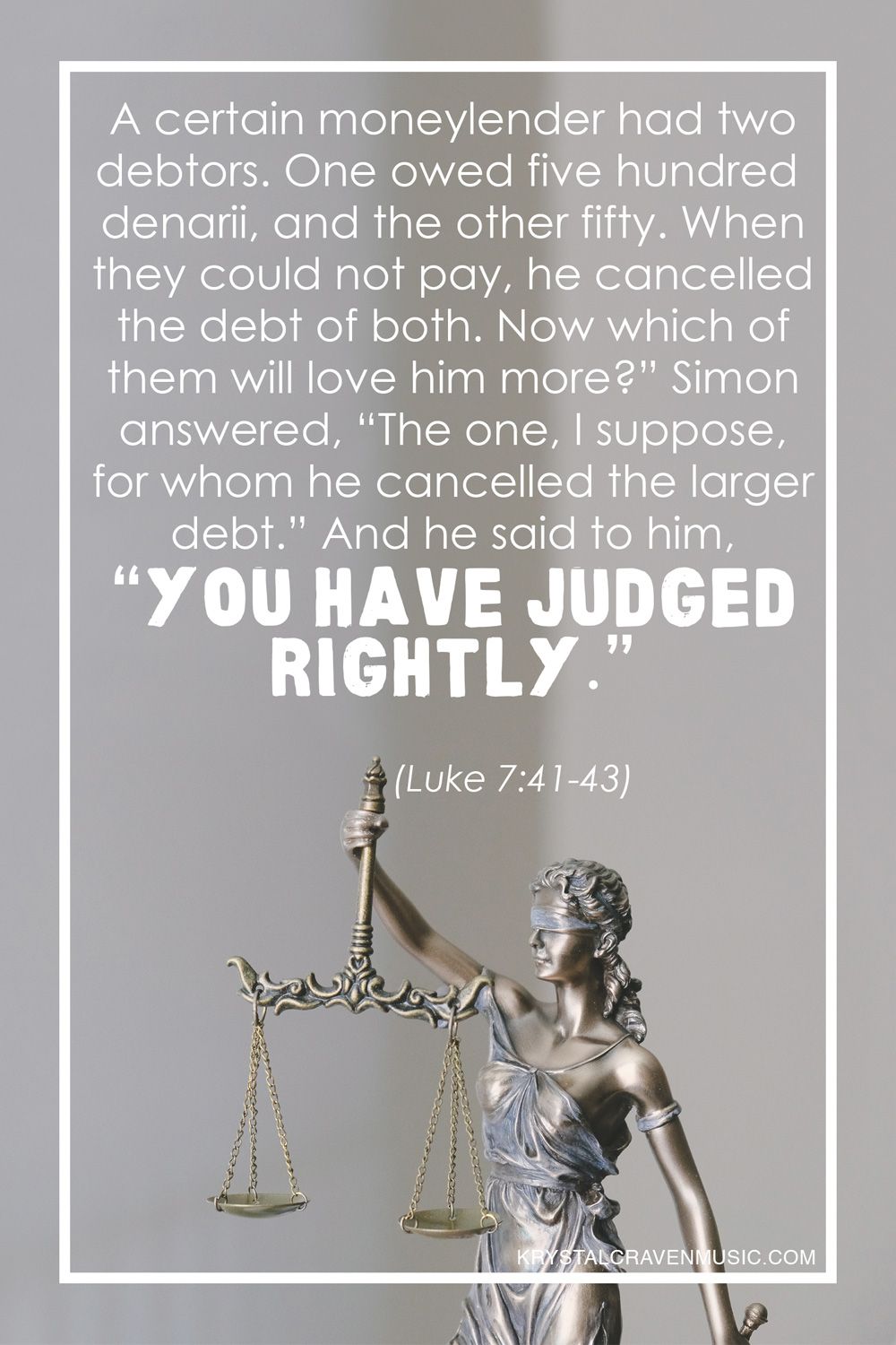 The text of Luke 7:41-43, "A certain moneylender had two debtors. One owed five hundred denarii, and the other fifty. When they could not pay, he cancelled the debt of both. Now which of them will love him more?" Simon answered, "The one, I suppose, for whom he cancelled the larger debt." And he said to him, 'You have judged rightly.'" overlaying a statue of Lady Justice (blindfolded and holding scales).