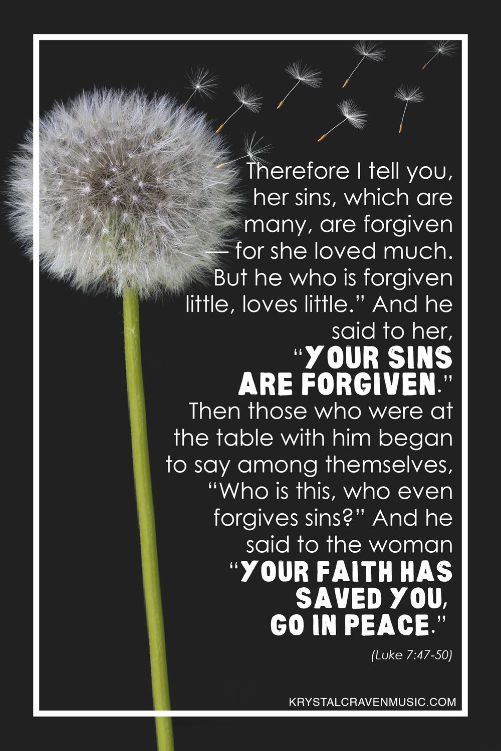 The text of Luke 7:47-50 "Therefore I tell you, her sins, which are many, are forgiven - for she loved much. But he who is forgiven little, loves little." And he said to her, 'Your sins are forgiven.' Then those who were at the table with him began to say among themselves, 'Who is this, who even forgives sins?' And he said to the woman 'Your faith has saved you, go in peace." overlaying a black background with a dandelion flower and several petals of the flower blowing in the wind.