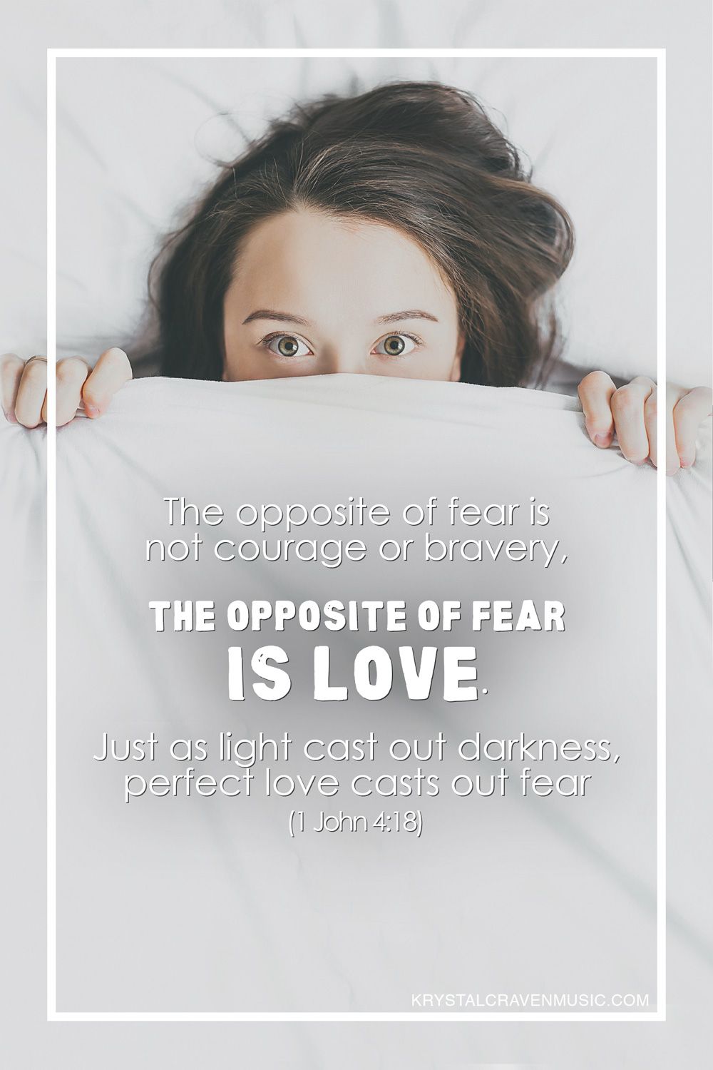 The text of "The opposite of fear is not courage or bravery, the opposite of fear is love. Just as light casts out darkness, perfect love casts out fear (1 John 4:18)". The text is overlaying a woman laying in bed holding the top sheet over part of her face so that only her eyes up are seen, and she has a scared look in her eyes.