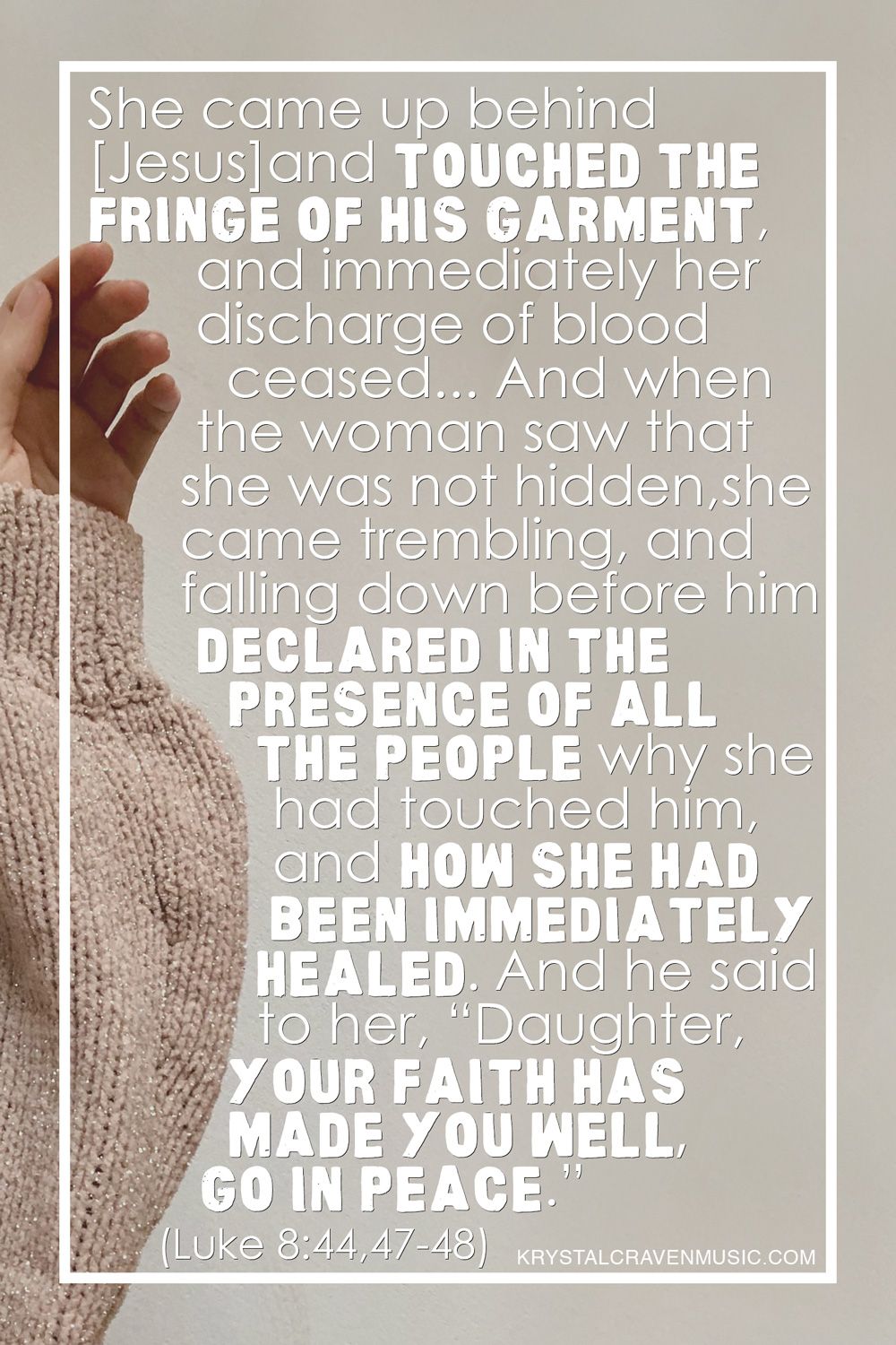 The bible verse Luke 8:44, 47-48 text of, "She came up behind him and touched the fringe of his garment, and immediately her discharge of blood ceased...And when the woman saw that she was not hidden, she came trembling, and falling down before him declared in the presence of all the people why she had touched him, and how she had been immediately healed. And he said to her, “Daughter, your faith has made you well; go in peace.” The text is overlaying a woman's arm with a beige sweater reaching her hand out as if to touch something. Her index finger touches the word "Fringe".