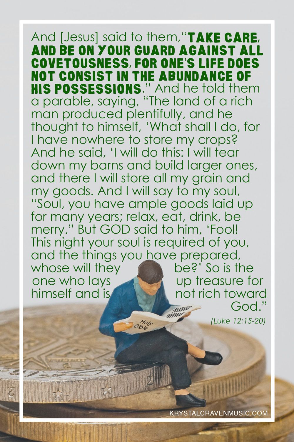 The text from Luke 12:15-20 "And he said to them, “Take care, and be on your guard against all covetousness, for one's life does not consist in the abundance of his possessions.” And he told them a parable, saying, “The land of a rich man produced plentifully, and he thought to himself, ‘What shall I do, for I have nowhere to store my crops?’ And he said, ‘I will do this: I will tear down my barns and build larger ones, and there I will store all my grain and my goods. And I will say to my soul, “Soul, you have ample goods laid up for many years; relax, eat, drink, be merry.”’ But God said to him, ‘Fool! This night your soul is required of you, and the things you have prepared, whose will they be?’ So is the one who lays up treasure for himself and is not rich toward God.”" over a picture of a figurine reading a magazine newspaper sitting on a stack of coins.