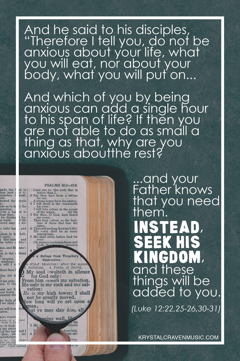 The text from Luke 12:22,25-26,30-31 "And he said to his disciples, “Therefore I tell you, do not be anxious about your life, what you will eat, nor about your body, what you will put on... And which of you by being anxious can add a single hour to his span of life? If then you are not able to do as small a thing as that, why are you anxious about the rest? ...and your Father knows that you need them. Instead, seek his kingdom, and these things will be added to you." over a hand holding a magnifying glass over a Bible.