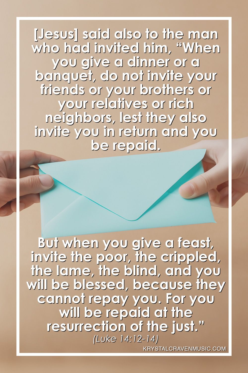 The scipture from Luke 14:12-14 that reads "[Jesus] said also to the man who had invited him, “When you give a dinner or a banquet, do not invite your friends or your brothers or your relatives or rich neighbors, lest they also invite you in return and you be repaid. But when you give a feast, invite the poor, the crippled, the lame, the blind, and you will be blessed, because they cannot repay you. For you will be repaid at the resurrection of the just." over a hand handing an envelope to another hand.