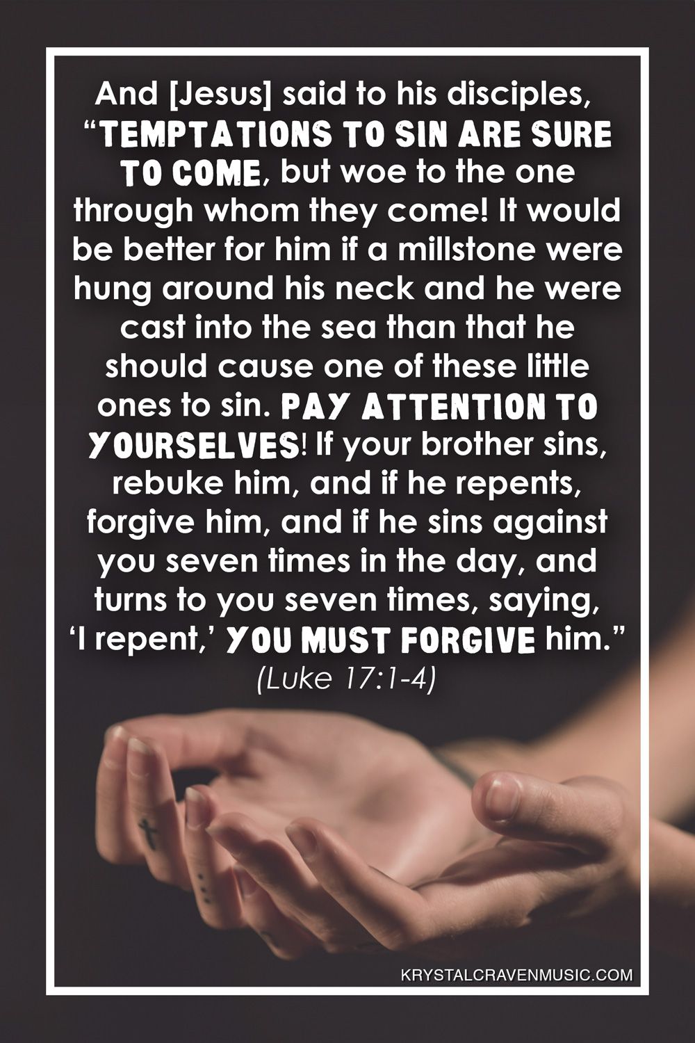 The text from Luke 17:1-4 that reads "And [Jesus] said to his disciples, “Temptations to sin are sure to come, but woe to the one through whom they come! It would be better for him if a millstone were hung around his neck and he were cast into the sea than that he should cause one of these little ones to sin. Pay attention to yourselves! If your brother sins, rebuke him, and if he repents, forgive him, and if he sins against you seven times in the day, and turns to you seven times, saying, ‘I repent,’ you must forgive him.”" over two hands turned upward with fingers slightly bent.