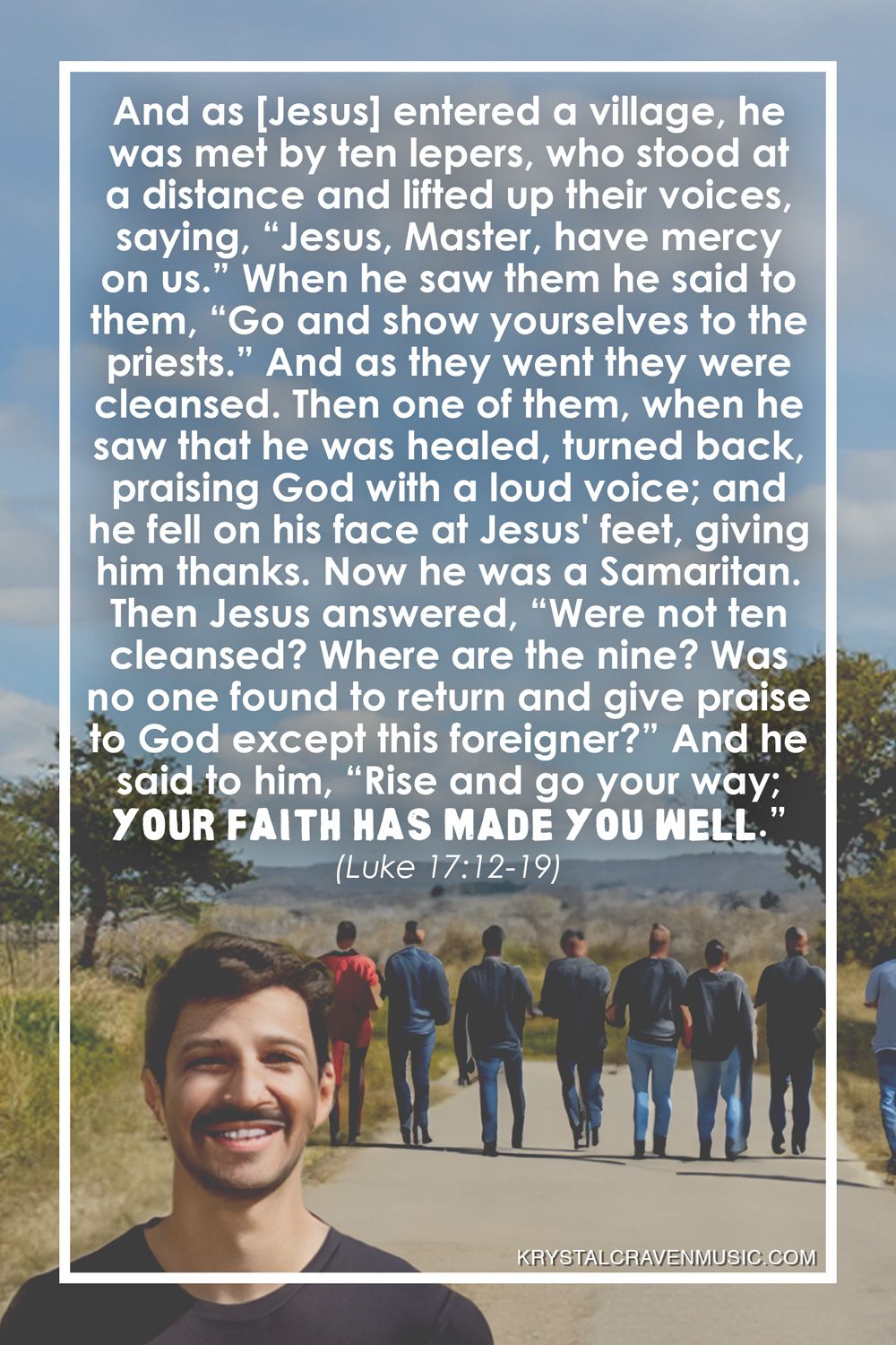 The text from Luke 17:12-19 that reads "And as [Jesus] entered a village, he was met by ten lepers, who stood at a distance and lifted up their voices, saying, “Jesus, Master, have mercy on us.” When he saw them he said to them, “Go and show yourselves to the priests.” And as they went they were cleansed. Then one of them, when he saw that he was healed, turned back, praising God with a loud voice; and he fell on his face at Jesus' feet, giving him thanks. Now he was a Samaritan. Then Jesus answered, “Were not ten cleansed? Where are the nine? Was no one found to return and give praise to God except this foreigner?” And he said to him, “Rise and go your way; your faith has made you well.”" over an image of man on a dirt road with a group of other men in the background walking away.