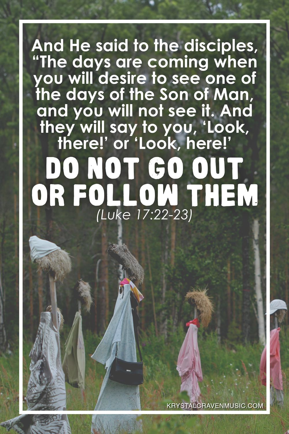 The text from Luke 17:22-23 that reads "And he said to the disciples, “The days are coming when you will desire to see one of the days of the Son of Man, and you will not see it. And they will say to you, ‘Look, there!’ or ‘Look, here!’ Do not go out or follow them" over an image of wooden sticks stuck in the ground and dressed with clothing in a wooded are.