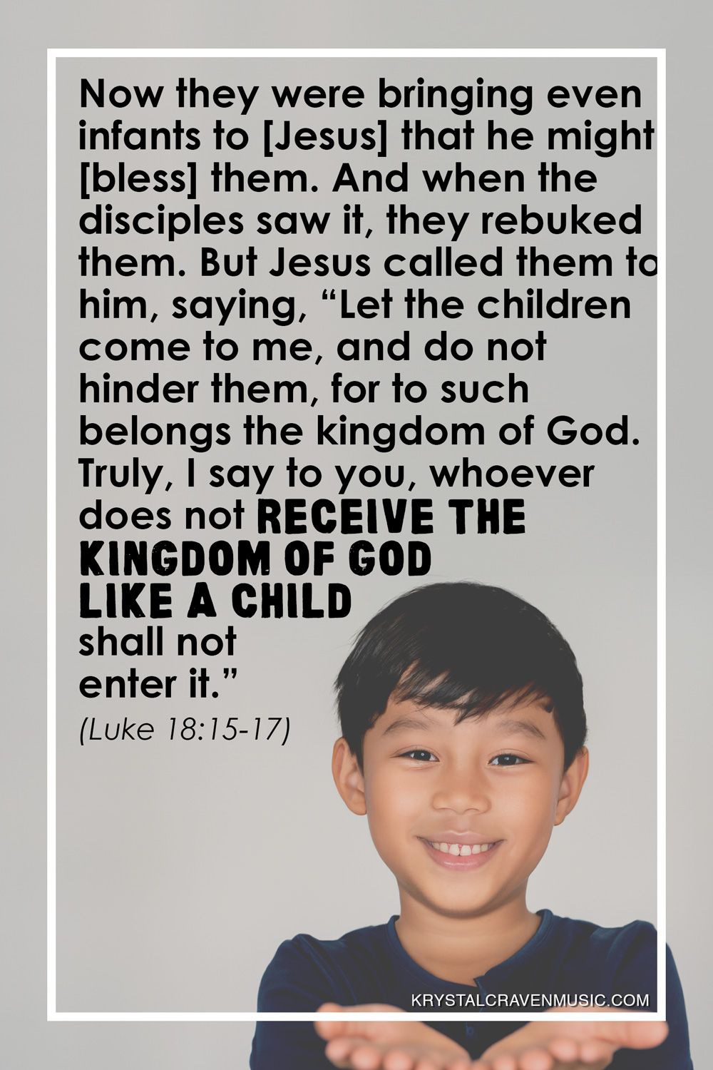 The text from Luke 18:15-17 which says "Now they were bringing even infants to [Jesus] that he might [bless] them. And when the disciples saw it, they rebuked them. But Jesus called them to him, saying, “Let the children come to me, and do not hinder them, for to such belongs the kingdom of God. Truly, I say to you, whoever does not receive the kingdom of God like a child shall not enter it.”" over a boy smiling with his hands held out together facing upward.