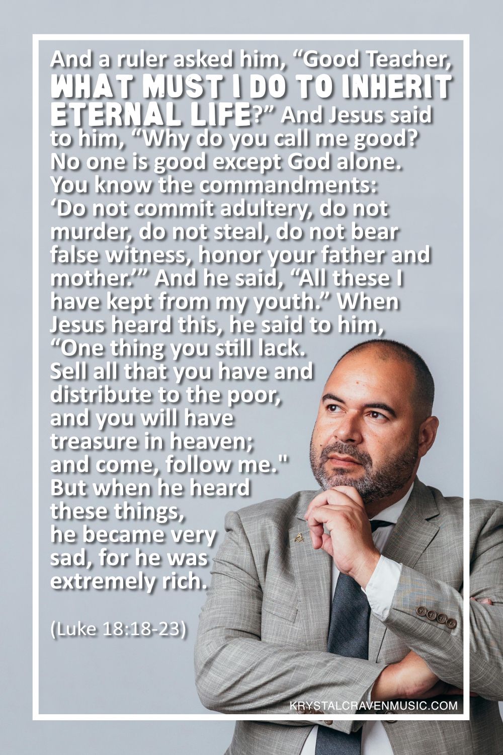 The text from Luke 18:18-23 which says "And a ruler asked him, “Good Teacher, what must I do to inherit eternal life?” And Jesus said to him, “Why do you call me good? No one is good except God alone. You know the commandments: ‘Do not commit adultery, do not murder, do not steal, do not bear false witness, honor your father and mother.’” And he said, “All these I have kept from my youth.” When Jesus heard this, he said to him, “One thing you still lack. Sell all that you have and distribute to the poor, and you will have treasure in heaven; and come, follow me.” But when he heard these things, he became very sad, for he was extremely rich." over a man in a suit contemplatively looking up and to the side.