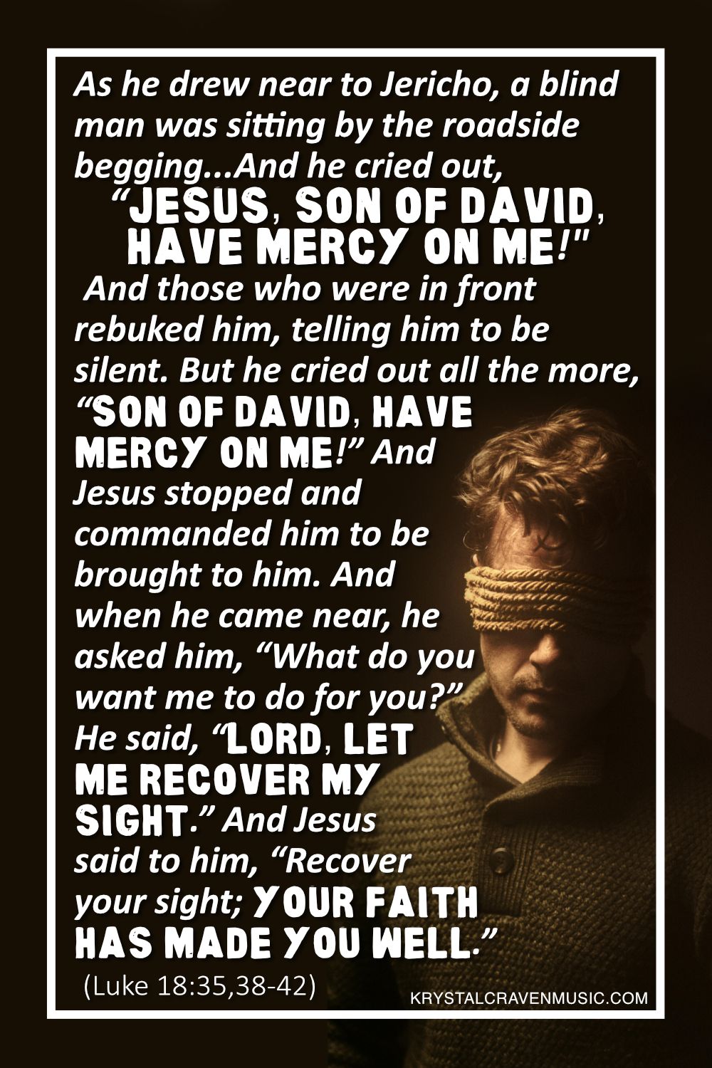 The text from Luke 18:35,38-42 which says "As he drew near to Jericho, a blind man was sitting by the roadside begging... And he cried out, “Jesus, Son of David, have mercy on me!” And those who were in front rebuked him, telling him to be silent. But he cried out all the more, “Son of David, have mercy on me!” And Jesus stopped and commanded him to be brought to him. And when he came near, he asked him, “What do you want me to do for you?” He said, “Lord, let me recover my sight.” And Jesus said to him, “Recover your sight; your faith has made you well.”" over a man standing under a spotlight with bound with rope around his head covering his eyes.