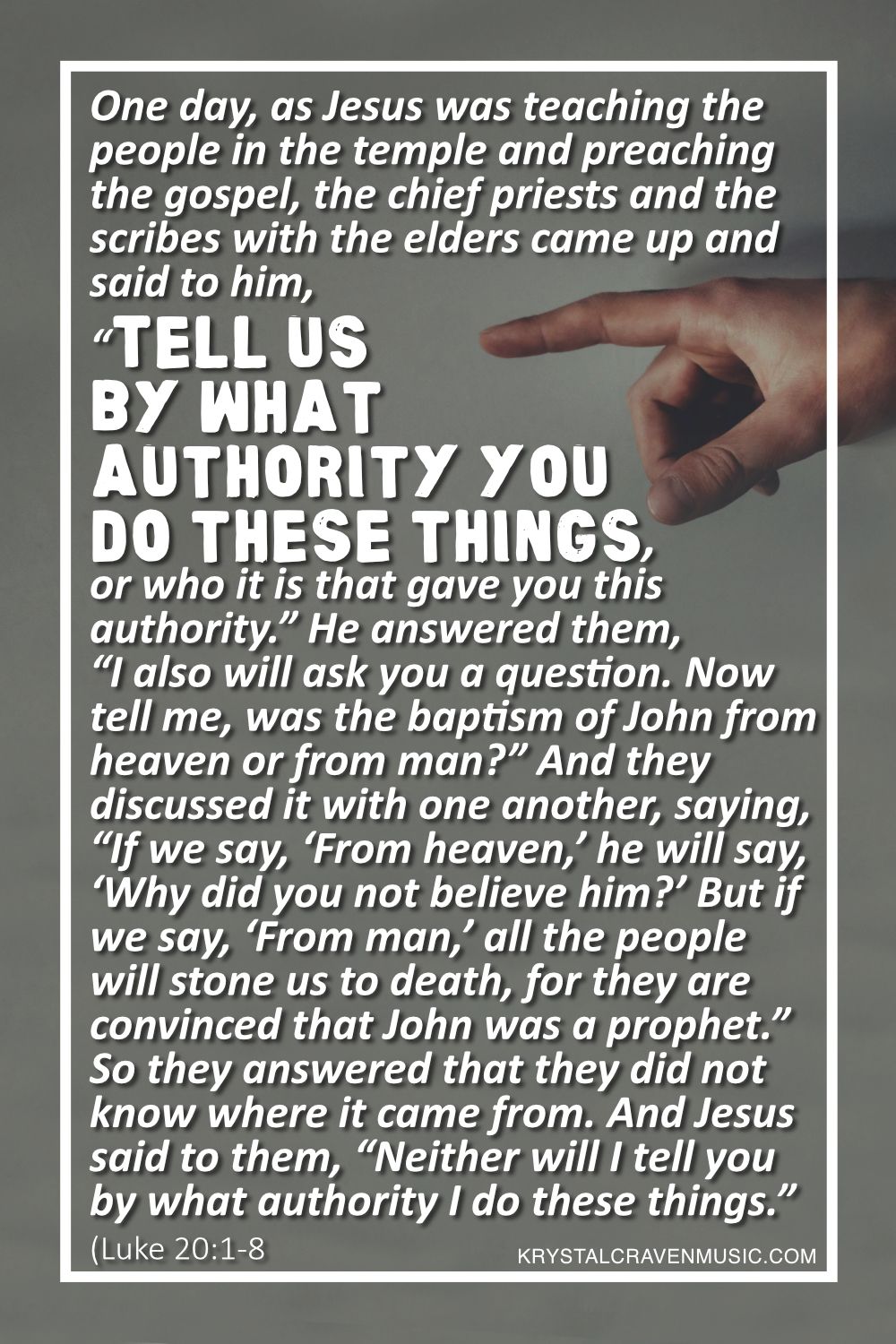 A person's hand pointing to the words "One day, as Jesus was teaching the people in the temple and preaching the gospel, the chief priests and the scribes with the elders came up and said to him, “Tell us by what authority you do these things, or who it is that gave you this authority.” He answered them, “I also will ask you a question. Now tell me, was the baptism of John from heaven or from man?” And they discussed it with one another, saying, “If we say, ‘From heaven,’ he will say, ‘Why did you not believe him?’ But if we say, ‘From man,’ all the people will stone us to death, for they are convinced that John was a prophet.” So they answered that they did not know where it came from. And Jesus said to them, “Neither will I tell you by what authority I do these things.”" written on it, emphasizing the importance of the message.