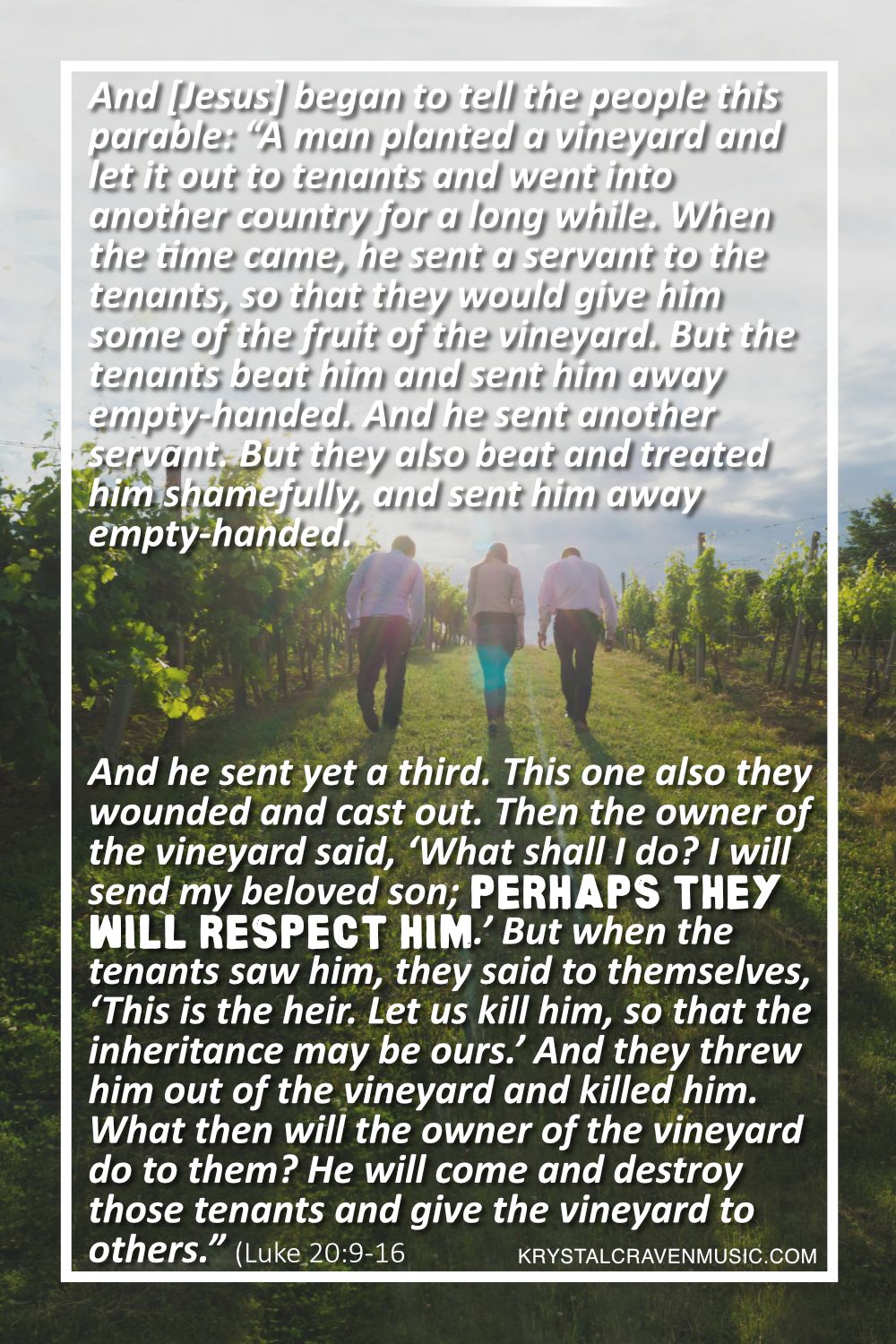 Three people walking through a vineyard, with a bright blue sky in the background. Overlaying the image, there is text that reads "And [Jesus] began to tell the people this parable: “A man planted a vineyard and let it out to tenants and went into another country for a long while. When the time came, he sent a servant to the tenants, so that they would give him some of the fruit of the vineyard. But the tenants beat him and sent him away empty-handed. And he sent another servant. But they also beat and treated him shamefully, and sent him away empty-handed. And he sent yet a third. This one also they wounded and cast out. Then the owner of the vineyard said, ‘What shall I do? I will send my beloved son; perhaps they will respect him.’ But when the tenants saw him, they said to themselves, ‘This is the heir. Let us kill him, so that the inheritance may be ours.’ And they threw him out of the vineyard and killed him. What then will the owner of the vineyard do to them? He will come and destroy those tenants and give the vineyard to others.” When they heard this, they said, “Surely not!” (Luke 20:9-16)"