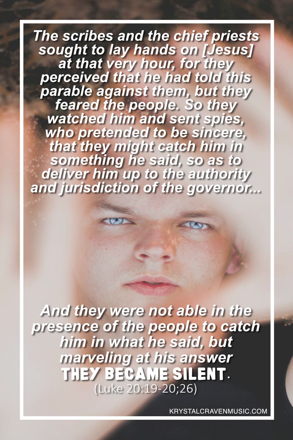 A male with blue eyes holding his hands up towards the camera where you can see his face between his hands with the words "The scribes and the chief priests sought to lay hands on him at that very hour, for they perceived that he had told this parable against them, but they feared the people. So they watched him and sent spies, who pretended to be sincere, that they might catch him in something he said, so as to deliver him up to the authority and jurisdiction of the governor... And they were not able in the presence of the people to catch him in what he said, but marveling at his answer they became silent. (Luke 20:19-20,26)" overlaying the image