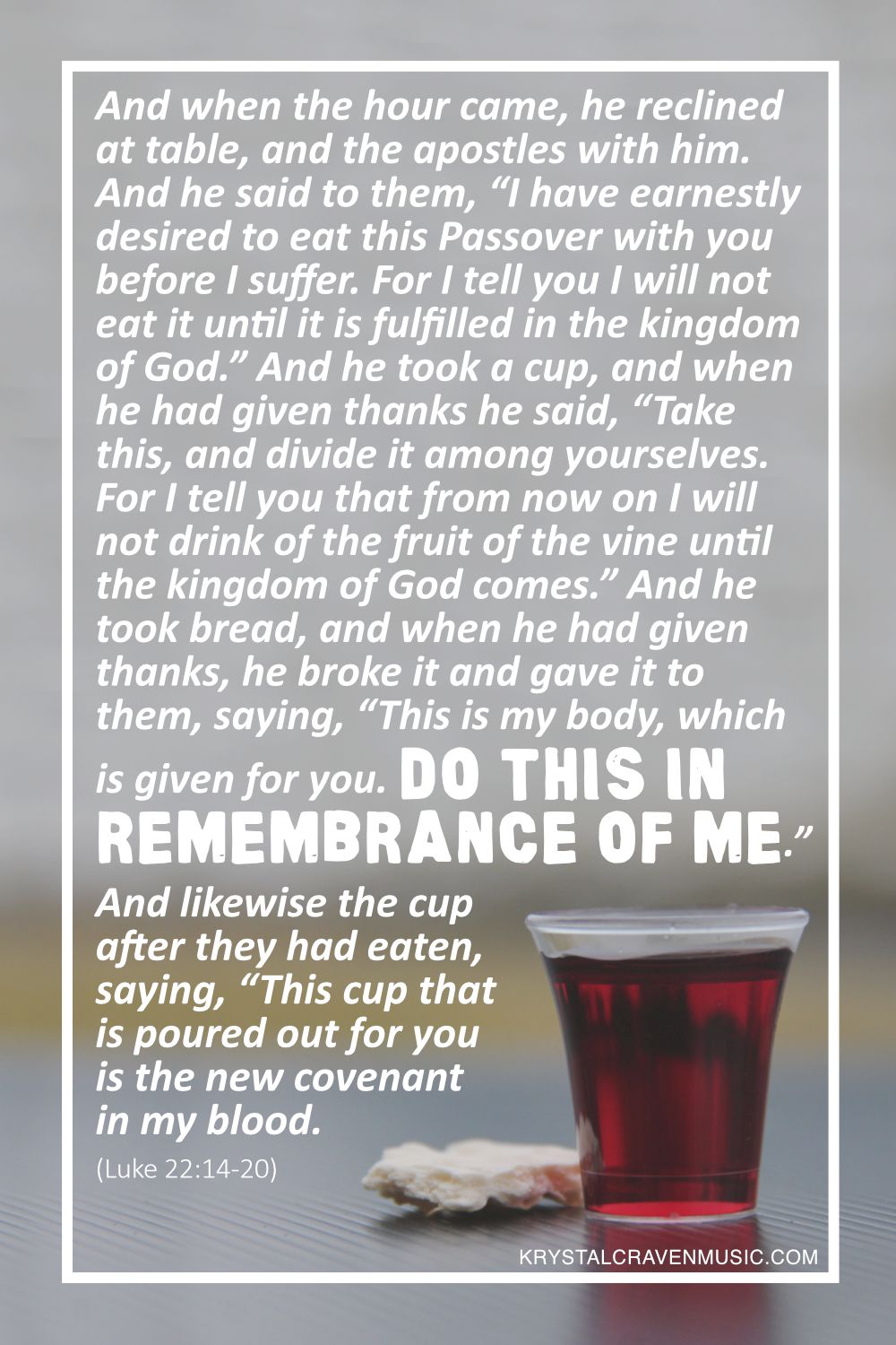 A small plastic cup filled with grape juice and a broken piece of unleavened brad with the words from Luke 22:14-20 "And when the hour came, he reclined at table, and the apostles with him. And he said to them, “I have earnestly desired to eat this Passover with you before I suffer. For I tell you I will not eat it until it is fulfilled in the kingdom of God.” And he took a cup, and when he had given thanks he said, “Take this, and divide it among yourselves. For I tell you that from now on I will not drink of the fruit of the vine until the kingdom of God comes.” And he took bread, and when he had given thanks, he broke it and gave it to them, saying, “This is my body, which is given for you. Do this in remembrance of me.” And likewise the cup after they had eaten, saying, “This cup that is poured out for you is the new covenant in my blood." overlaying the image.
