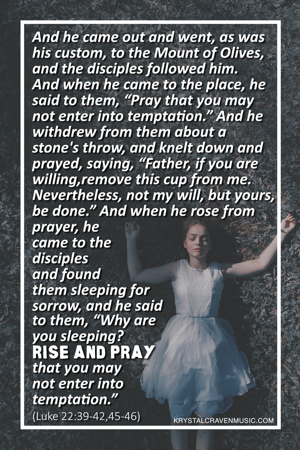 A woman in a white dress lying in a dark grassy area with arms sprawled outward with the words from Luke 22:39-42,45-46 "And he came out and went, as was his custom, to the Mount of Olives, and the disciples followed him. And when he came to the place, he said to them, “Pray that you may not enter into temptation.” And he withdrew from them about a stone's throw, and knelt down and prayed, saying, “Father, if you are willing, remove this cup from me. Nevertheless, not my will, but yours, be done.” And when he rose from prayer, he came to the disciples and found them sleeping for sorrow, and he said to them, “Why are you sleeping? Rise and pray that you may not enter into temptation." overlaying the image.