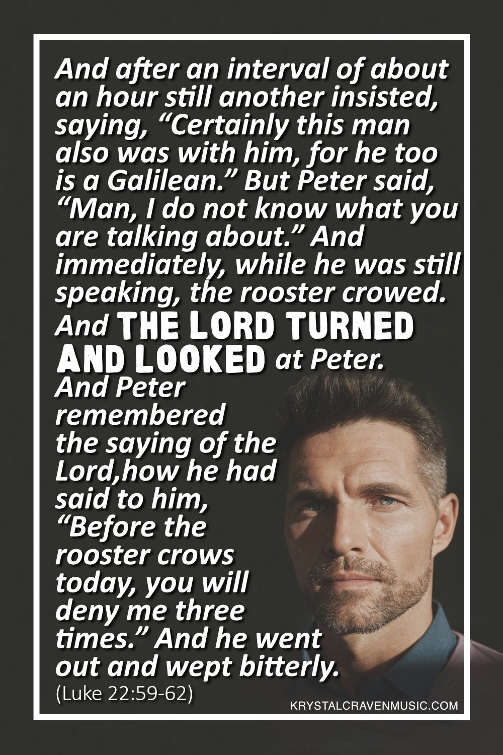A man's face staring into the camera with the words from Luke 22:59-62 "And after an interval of about an hour still another insisted, saying, “Certainly this man also was with him, for he too is a Galilean.” But Peter said, “Man, I do not know what you are talking about.” And immediately, while he was still speaking, the rooster crowed. And the Lord turned and looked at Peter. And Peter remembered the saying of the Lord, how he had said to him, “Before the rooster crows today, you will deny me three times.” And he went out and wept bitterly." overlaying the image.