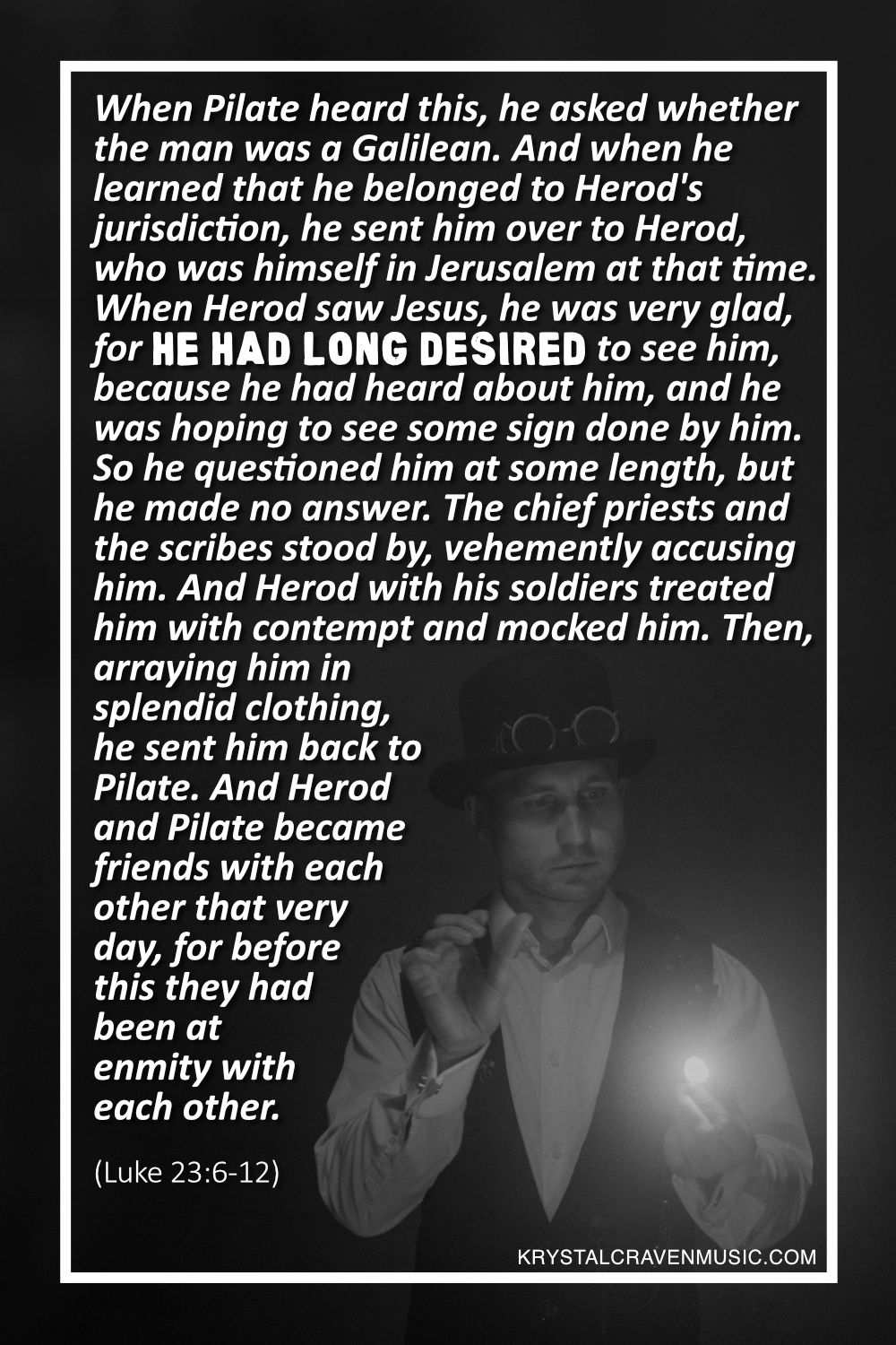 A black and white photo of a man in a top hat with goggles on it, a collared shirt, and a vest with a light eminating from one of his hands with the words from Luke 23:6-12 "When Pilate heard this, he asked whether the man was a Galilean. And when he learned that he belonged to Herod's jurisdiction, he sent him over to Herod, who was himself in Jerusalem at that time. When Herod saw Jesus, he was very glad, for he had long desired to see him, because he had heard about him, and he was hoping to see some sign done by him. So he questioned him at some length, but he made no answer. The chief priests and the scribes stood by, vehemently accusing him. And Herod with his soldiers treated him with contempt and mocked him. Then, arraying him in splendid clothing, he sent him back to Pilate. And Herod and Pilate became friends with each other that very day, for before this they had been at enmity with each other." overlaying the image.