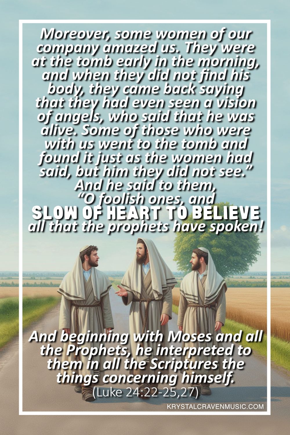 An image of three Jewish men walking on a road with the man in the middle teaching. Overlaying the image are the words "Moreover, some women of our company amazed us. They were at the tomb early in the morning, and when they did not find his body, they came back saying that they had even seen a vision of angels, who said that he was alive. Some of those who were with us went to the tomb and found it just as the women had said, but him they did not see.” And he said to them, “O foolish ones, and slow of heart to believe all that the prophets have spoken!” And beginning with Moses and all the Prophets, he interpreted to them in all the Scriptures the things concerning himself. (Luke 24:22-25,27)".