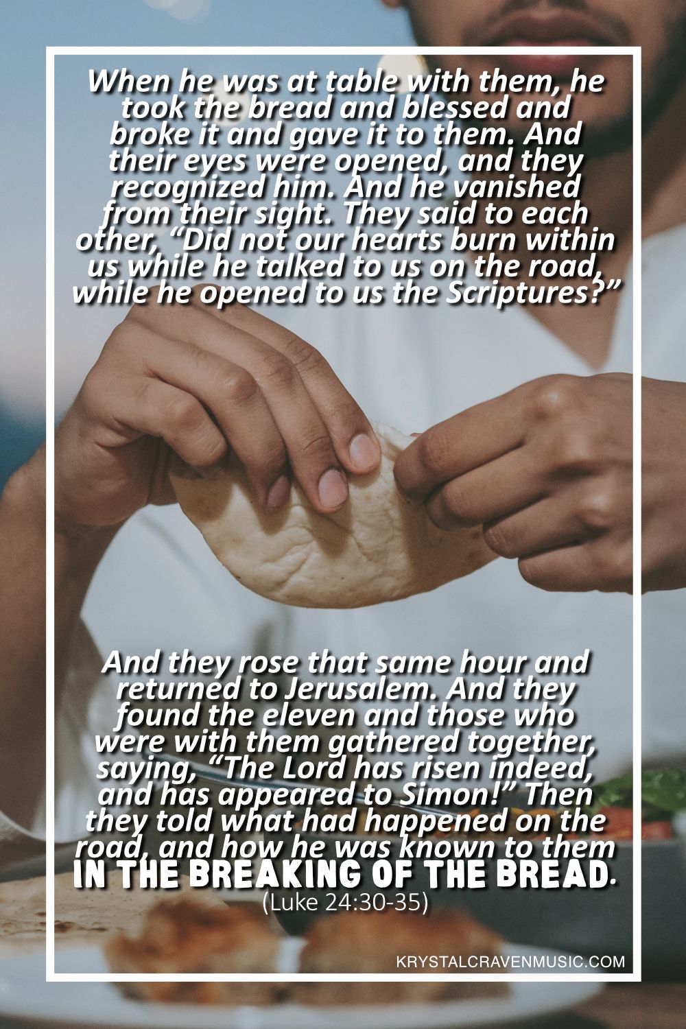 An image of man ripping a piece of flat bread. Overlaying the image are the words "When he was at table with them, he took the bread and blessed and broke it and gave it to them. And their eyes were opened, and they recognized him. And he vanished from their sight. They said to each other, “Did not our hearts burn within us while he talked to us on the road, while he opened to us the Scriptures?” And they rose that same hour and returned to Jerusalem. And they found the eleven and those who were with them gathered together, saying, “The Lord has risen indeed, and has appeared to Simon!” Then they told what had happened on the road, and how he was known to them in the breaking of the bread. (Luke 24:28-35)".