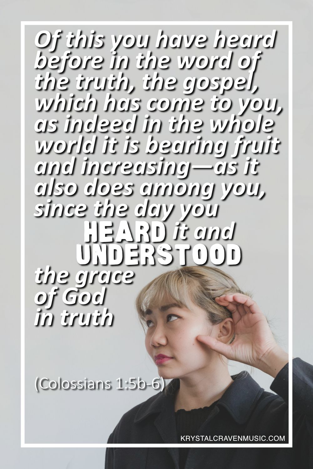 An image of woman cupping her ear to attempt to hear better. Overlaying the image are the words "Of this you have heard before in the word of the truth, the gospel, which has come to you, as indeed in the whole world it is bearing fruit and increasing—as it also does among you, since the day you heard it and understood the grace of God in truth (Colossians 1:5b-6)".