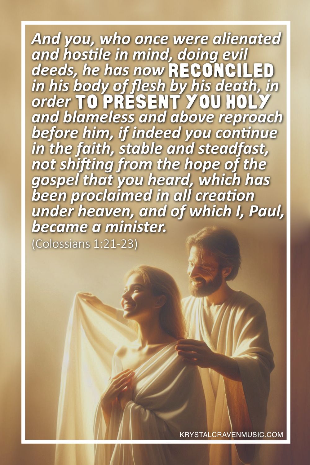 A woman being wrapped in a white robe by a man clothed in a white robe. Overlaying the image are the words "And you, who once were alienated and hostile in mind, doing evil deeds, he has now reconciled in his body of flesh by his death, in order to present you holy and blameless and above reproach before him, if indeed you continue in the faith, stable and steadfast, not shifting from the hope of the gospel that you heard, which has been proclaimed in all creation under heaven, and of which I, Paul, became a minister. (Colossians 1:21-23)".