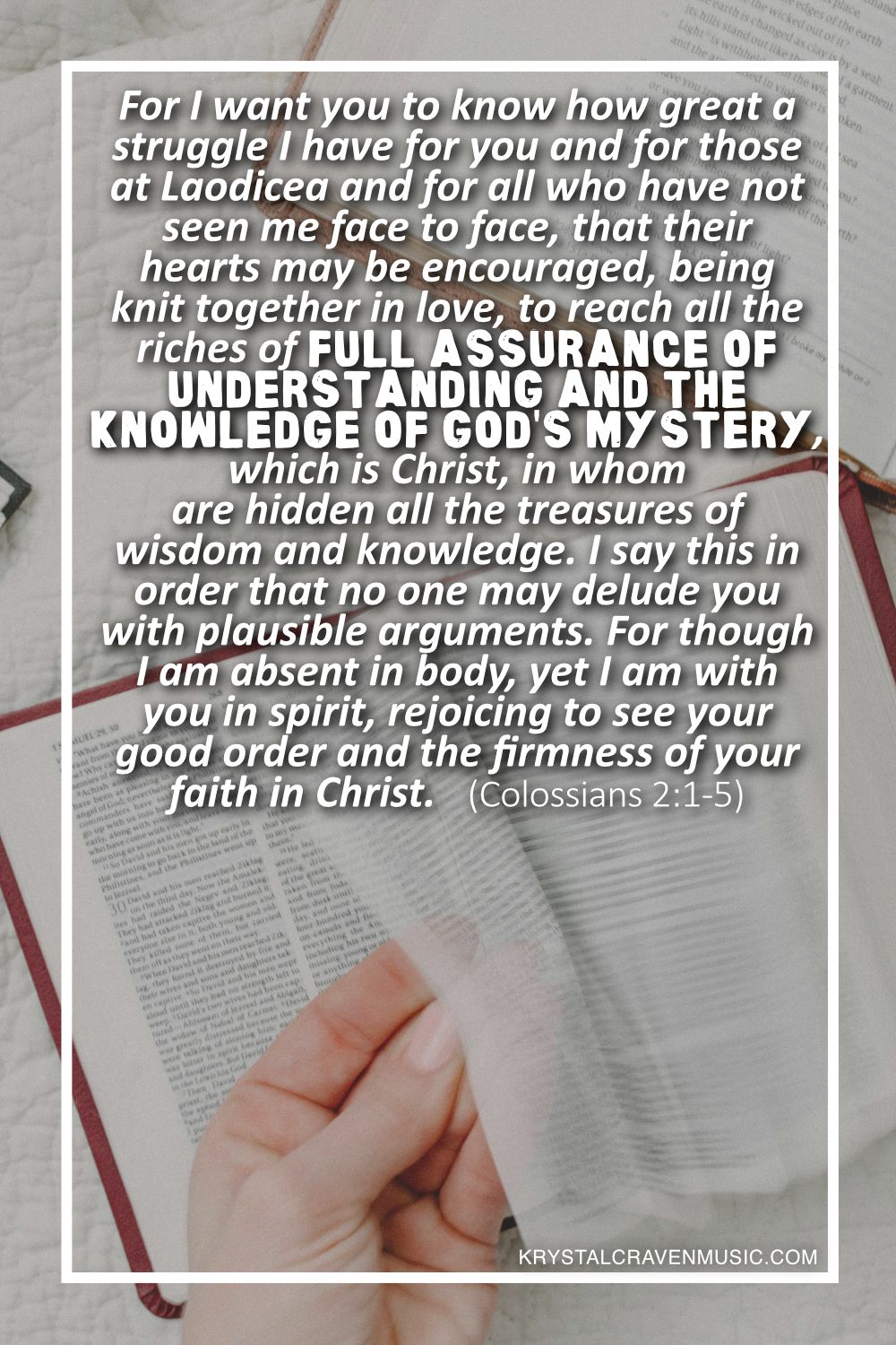 A bible on a table being opened by a hand. Overlaying the image are the words "For I want you to know how great a struggle I have for you and for those at Laodicea and for all who have not seen me face to face, that their hearts may be encouraged, being knit together in love, to reach all the riches of full assurance of understanding and the knowledge of God's mystery, which is Christ, in whom are hidden all the treasures of wisdom and knowledge. I say this in order that no one may delude you with plausible arguments. For though I am absent in body, yet I am with you in spirit, rejoicing to see your good order and the firmness of your faith in Christ. (Colossians 2:1-5)".