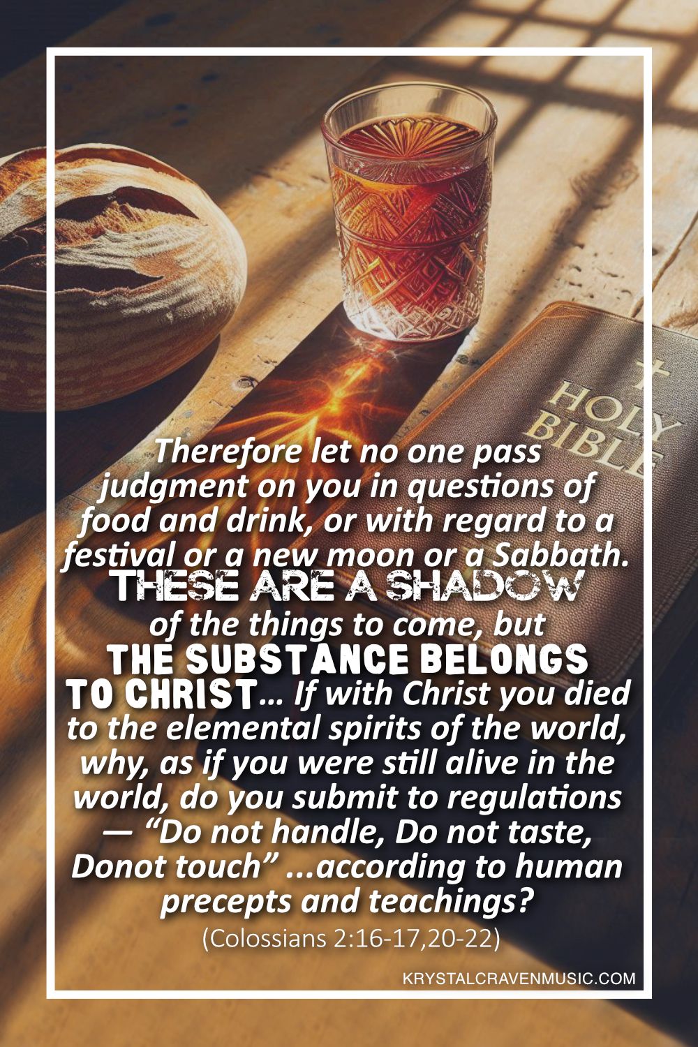 A rustic wooden table with light cast upon it from a window. On the table is a bible, a loaf of bread, and a glass cup filled with a reddish liquid, all casting a shadow upon the table. Overlaying the image are the words "Therefore let no one pass judgment on you in questions of food and drink, or with regard to a festival or a new moon or a Sabbath. These are a shadow of the things to come, but the substance belongs to Christ… If with Christ you died to the elemental spirits of the world, why, as if you were still alive in the world, do you submit to regulations— “Do not handle, Do not taste, Do not touch” (referring to things that all perish as they are used)—according to human precepts and teachings? (Colossians 2:16-17, 20-22)".